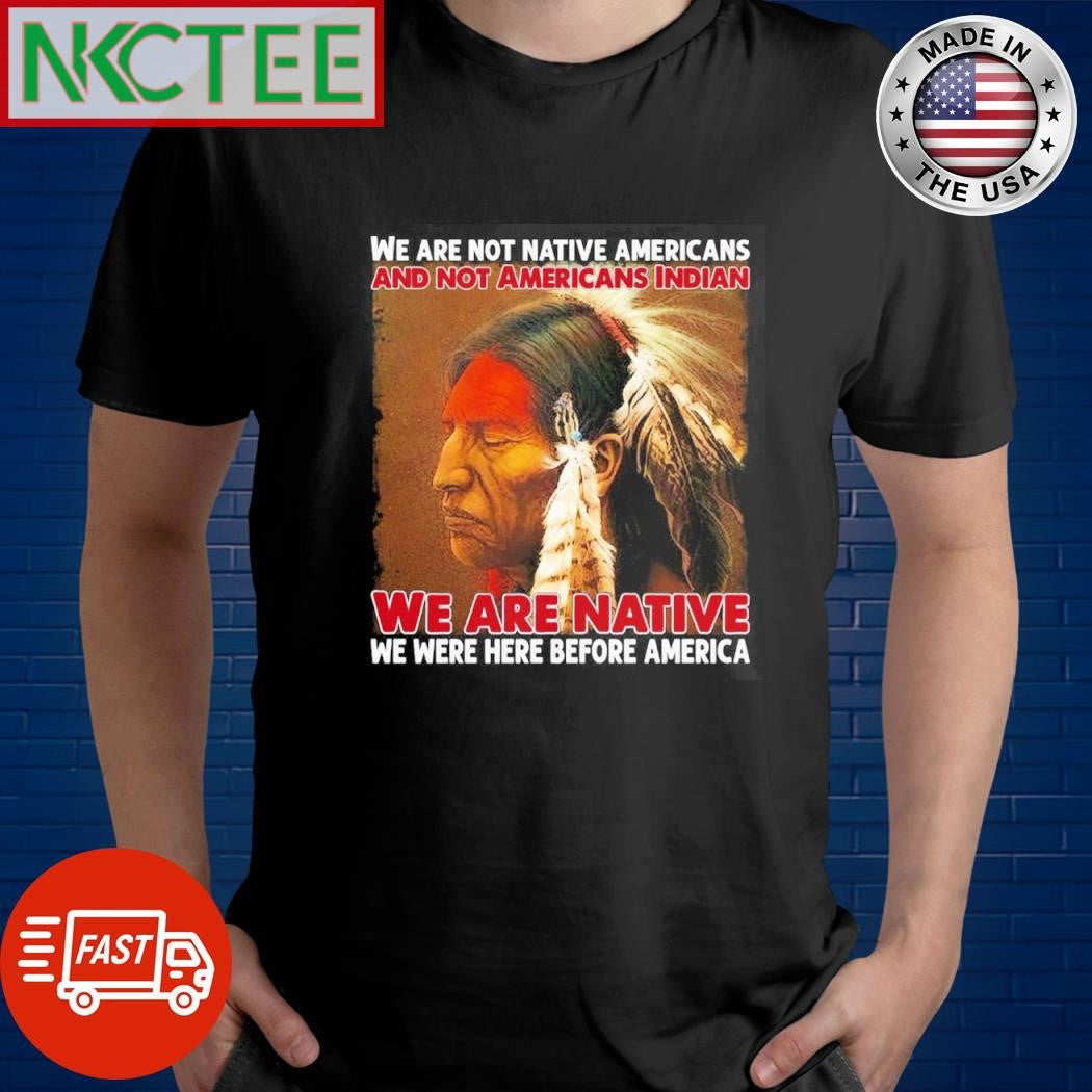 Best We Are Not Native Americans And Not Americans Indian We Are Native We Were Here Before America shirt