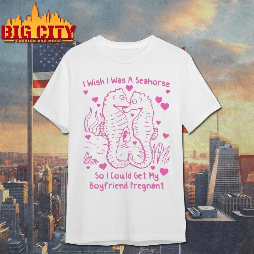 I Wish I Was A Seahorse So I Could Get My Boyfriend Pregnant Shirt