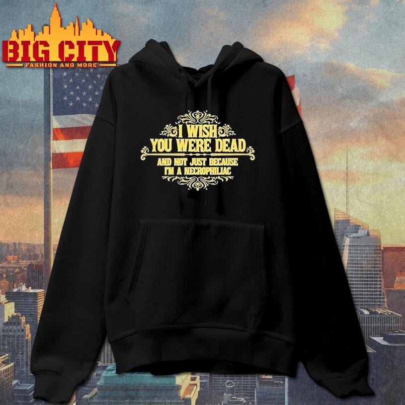 I Wish You Were Dead And Not Just Because I’m A Necrophiliac Shirt