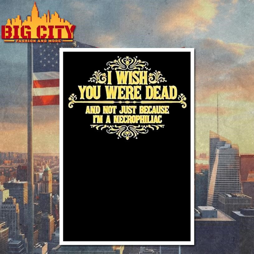 I Wish You Were Dead And Not Just Because I’m A Necrophiliac Shirt