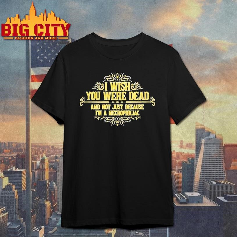 I Wish You Were Dead And Not Just Because I’m A Necrophiliac Shirt