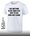 I be nutting in my own eyes just to see how far I came shirt