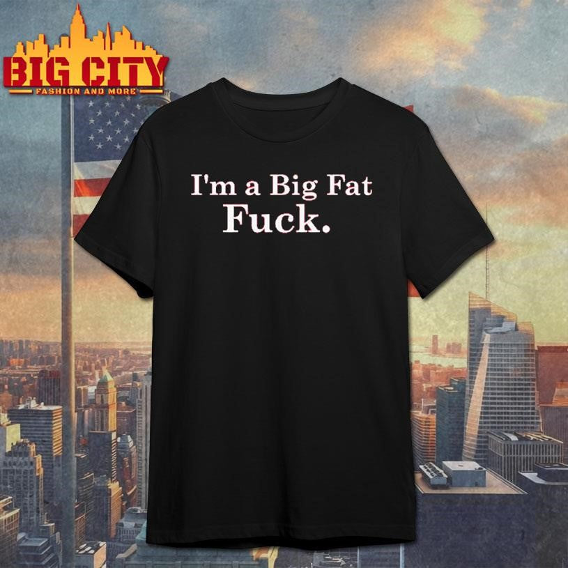 I’m A Big Fat Fuck shirt