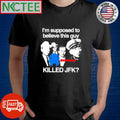 I’m supposed to believe this guy killed Jfk shirt