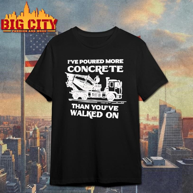 I’ve Poured More Concrete Than You’ve Walked On Concrete Mixer Truck Shirt