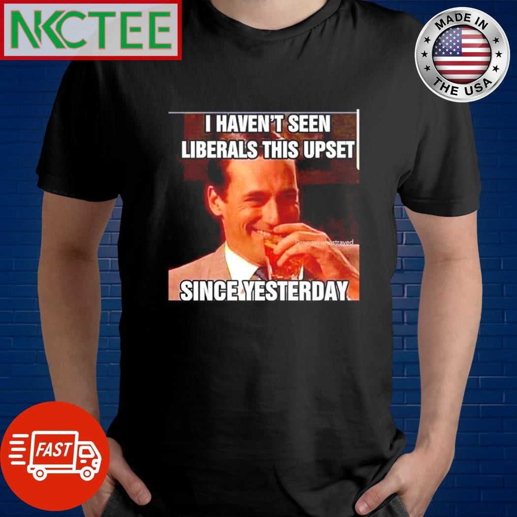 Premium I haven’t seen Liberals this upset since yesterday shirt