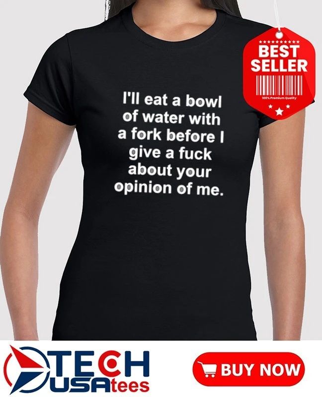 I’ll eat a bowl of water with a fork before I give a fck about your opinion of me shirt